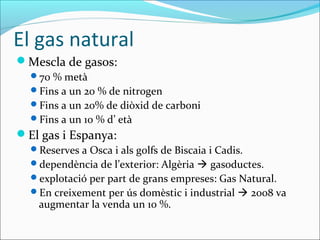 El gas natural
Mescla de gasos:
  70 % metà
  Fins a un 20 % de nitrogen
  Fins a un 20% de diòxid de carboni
  Fins a un 10 % d’ età
El gas i Espanya:
  Reserves a Osca i als golfs de Biscaia i Cadis.
  dependència de l’exterior: Algèria  gasoductes.
  explotació per part de grans empreses: Gas Natural.
  En creixement per ús domèstic i industrial  2008 va
    augmentar la venda un 10 %.
 