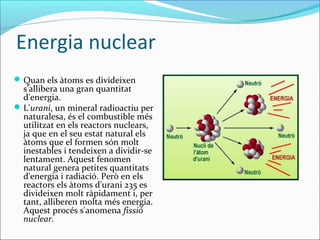 Energia nuclear
 Quan els àtoms es divideixen
  s'allibera una gran quantitat
  d'energia.
 L'urani, un mineral radioactiu per
  naturalesa, és el combustible més
  utilitzat en els reactors nuclears,
  ja que en el seu estat natural els
  àtoms que el formen són molt
  inestables i tendeixen a dividir-se
  lentament. Aquest fenomen
  natural genera petites quantitats
  d'energia i radiació. Però en els
  reactors els àtoms d'urani 235 es
  divideixen molt ràpidament i, per
  tant, alliberen molta més energia.
  Aquest procés s'anomena fissió
  nuclear.
 
