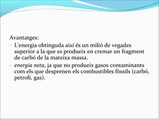 Avantatges:
- L'energia obtinguda així és un milió de vegades
  superior a la que es produeix en cremar un fragment
  de carbó de la mateixa massa.
- energia neta, ja que no produeix gasos contaminants
  com els que desprenen els combustibles fòssils (carbó,
  petroli, gas).
 