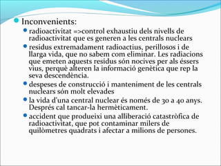 Inconvenients:
  radioactivitat =>control exhaustiu dels nivells de
   radioactivitat que es generen a les centrals nuclears
  residus extremadament radioactius, perillosos i de
   llarga vida, que no sabem com eliminar. Les radiacions
   que emeten aquests residus són nocives per als éssers
   vius, perquè alteren la informació genètica que rep la
   seva descendència.
  despeses de construcció i manteniment de les centrals
   nuclears són molt elevades
  la vida d'una central nuclear és només de 30 a 40 anys.
   Després cal tancar-la hermèticament.
  accident que produeixi una alliberació catastròfica de
   radioactivitat, que pot contaminar milers de
   quilòmetres quadrats i afectar a milions de persones.
 