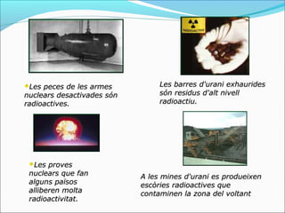 Les peces de les armes          Les barres d'urani exhaurides
nuclears desactivades són        són residus d'alt nivell
radioactives.                    radioactiu.




 Les  proves
 nuclears que fan           A les mines d'urani es produeixen
 alguns països              escòries radioactives que
 alliberen molta            contaminen la zona del voltant
 radioactivitat.
 