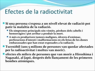 Efectes de la radioctivitat
Si una persona s'exposa a un nivell elevat de radiació pot
 patir la malaltia de la radiació.
   Els símptomes principals són vòmits, pèrdues dels cabells i
    hemorràgies i pot arribar a produir la mort.
   A més es produeixen tumors malignes, úlceres d'estómac,
    perforacions d'intestí i malformacions en els fetus de les dones
    embarassades que han estat exposades a la radiació.
Txernòbil (uns 5 milions de persones van quedar afectades
 per la radioactivitat i moltes van morir).
efectes els milers de persones que van morir a Hiroshima i
 Nagasaki, al Japó, després dels llançament de les primeres
 bombes atòmiques.
 