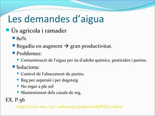Les demandes d’aigua
Ús agrícola i ramader
  80%
  Regadiu en augment  gran productivitat.
  Problemes:
       Contaminació de l’aigua per ús d’adobs químics, pesticides i purins.
  Solucions:
     Control de l’abocament de purins.
     Reg per aspersió i per degoteig

     No regar a ple sol

     Manteniment dels canals de reg.

EX. P.56
    http://www.xtec.cat/~mferna99/projecte/dol%E7a2.htm
 