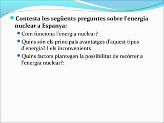 Contesta les següents preguntes sobre l'energia
 nuclear a Espanya:
  Com funciona l'energia nuclear?
  Quins són els principals avantatges d'aquest tipus
   d'energia? I els inconvenients
  Quins factors plantegen la possibilitat de recórrer a
   l'energia nuclear?:
 