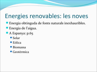 Energies renovables: les noves
Energia obtinguda de fonts naturals inexhauribles.
Energia de l’aigua.
A Espanya: p.65
  Solar
  Eòlica
  Biomassa
  Geotèrmica
 