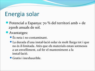 Energia solar
Potencial a Espanya: 70 % del territori amb + de
 2500h anuals de sol.
Avantatges:
  És neta i no contaminant.
  La durada d’una instal·lació solar és molt llarga tot i que
   no és il·limitada. Atès que els materials estan sotmesos
   a un envelliment, cal fer el manteniment a la
   instal·lació.
  Gratis i inexhaurible.
 