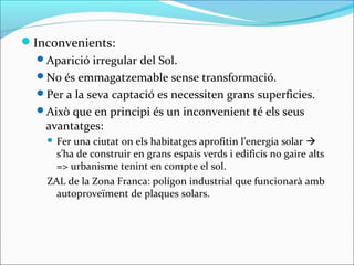 Inconvenients:
  Aparició irregular del Sol.
  No és emmagatzemable sense transformació.
  Per a la seva captació es necessiten grans superficies.
  Això que en principi és un inconvenient té els seus
   avantatges:
     Fer una ciutat on els habitatges aprofitin l’energia solar 
      s’ha de construir en grans espais verds i edificis no gaire alts
      => urbanisme tenint en compte el sol.
    ZAL de la Zona Franca: polígon industrial que funcionarà amb
      autoproveïment de plaques solars.
 