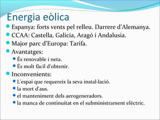Energia eòlica
Espanya: forts vents pel relleu. Darrere d’Alemanya.
CCAA: Castella, Galícia, Aragó i Andalusia.
Major parc d’Europa: Tarifa.
Avantatges:
  És renovable i neta.
  És molt fàcil d'obtenir.
Inconvenients:
  L'espai que requereix la seva instal·lació.
  la mort d'aus.
  el manteniment dels aerogeneradors.
  la manca de continuitat en el subministrament elèctric.
 