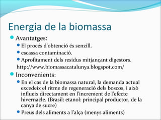 Energia de la biomassa
Avantatges:
  El procés d'obtenció és senzill.
  escassa contaminació.
  Aprofitament dels residus mitjançant digestors.
  http://www.biomassacatalunya.blogspot.com/
Inconvenients:
  En el cas de la biomassa natural, la demanda actual
   excedeix el ritme de regeneració dels boscos, i això
   influeix directament en l'increment de l'efecte
   hivernacle. (Brasil: etanol: principal productor, de la
   canya de sucre)
  Preus dels aliments a l’alça (menys aliments)
 