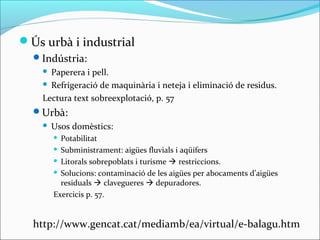 Ús urbà i industrial
  Indústria:
     Paperera i pell.
     Refrigeració de maquinària i neteja i eliminació de residus.

    Lectura text sobreexplotació, p. 57
  Urbà:
       Usos domèstics:
         Potabilitat
         Subministrament: aigües fluvials i aqüífers

         Litorals sobrepoblats i turisme  restriccions.

         Solucions: contaminació de les aigües per abocaments d’aigües

          residuals  clavegueres  depuradores.
        Exercicis p. 57.


  http://www.gencat.cat/mediamb/ea/virtual/e-balagu.htm
 