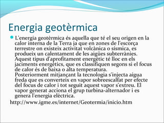 Energia geotèrmica
L'energia geotèrmica és aquella que té el seu origen en la
  calor interna de la Terra ja que en zones de l'escorça
  terrestre on existeix activitat volcànica o sísmica, es
  produeix un calentament de les aigües subterrànies.
  Aquest tipus d'aprofitament energètic té lloc en els
  jaciments energètics, que es classifiquen segons si el focus
  de calor és de baixa o alta temperatura.
  Posteriorment mitjançant la tecnologia s'injecta aigua
  freda que es converteix en vapor sobreescalfat per efecte
  del focus de calor i tot seguit aquest vapor s'extreu. El
  vapor generat acciona el grup turbina-alternador i es
  genera l'energia elèctrica.
http://www.igme.es/internet/Geotermia/inicio.htm
 