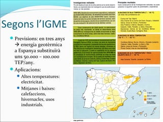 Segons l’IGME
 Previsions: en tres anys
   energia geotèrmica
  a Espanya substituïrà
  uns 50.000 – 100.000
  TEP/any.
 Aplicacions:
     Altes temperatures:
      electricitat.
     Mitjanes i baixes:
      calefaccions,
      hivernacles, usos
      industrials.
 