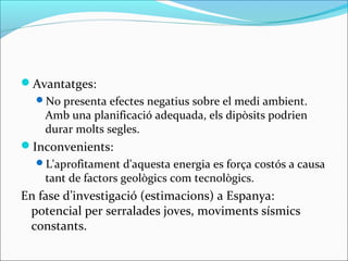 Avantatges:
  No presenta efectes negatius sobre el medi ambient.
    Amb una planificació adequada, els dipòsits podrien
    durar molts segles.
Inconvenients:
  L'aprofitament d'aquesta energia es força costós a causa
    tant de factors geològics com tecnològics.
En fase d’investigació (estimacions) a Espanya:
 potencial per serralades joves, moviments sísmics
 constants.
 