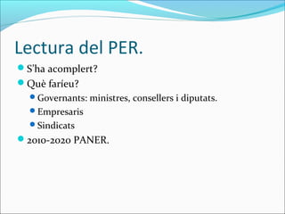 Lectura del PER.
S’ha acomplert?
Què faríeu?
  Governants: ministres, consellers i diputats.
  Empresaris
  Sindicats
2010-2020 PANER.
 