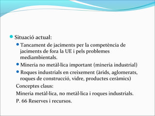Situació actual:
  Tancament de jaciments per la competència de
    jaciments de fora la UE i pels problemes
    mediambientals.
  Mineria no metàl·lica important (mineria industrial)
  Roques industrials en creixement (àrids, aglomerats,
    roques de construcció, vidre, productes ceràmics)
  Conceptes claus:
  Mineria metàl·lica, no metàl·lica i roques industrials.
  P. 66 Reserves i recursos.
 