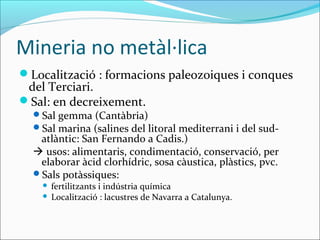 Mineria no metàl·lica
Localització : formacions paleozoiques i conques
 del Terciari.
Sal: en decreixement.
  Sal gemma (Cantàbria)
  Sal marina (salines del litoral mediterrani i del sud-
   atlàntic: San Fernando a Cadis.)
   usos: alimentaris, condimentació, conservació, per
   elaborar àcid clorhídric, sosa càustica, plàstics, pvc.
  Sals potàssiques:
     fertilitzants i indústria química
     Localització : lacustres de Navarra a Catalunya.
 