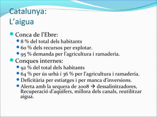 Catalunya:
L’aigua
Conca de l’Ebre:
  8 % del total dels habitants
  60 % dels recursos per explotar.
  95 % demanda per l’agricultura i ramaderia.
Conques internes:
  92 % del total dels habitants
  64 % per ús urbà i 36 % per l’agricultura i ramaderia.
  Deficitària per estiatges i per manca d’inversions.
  Alerta amb la sequera de 2008  dessalinitzadores,
   Recuperació d’aqüífers, millora dels canals, reutilitzar
   aigua.
 