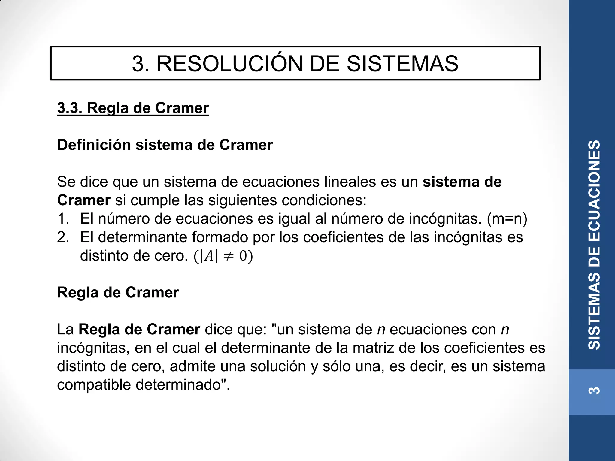3. RESOLUCIÓN DE SISTEMAS
3.3. Regla de Cramer
Definición sistema de Cramer
Se dice que un sistema de ecuaciones lineales es un sistema de
Cramer si cumple las siguientes condiciones:
1. El número de ecuaciones es igual al número de incógnitas. (m=n)
2. El determinante formado por los coeficientes de las incógnitas es
distinto de cero. ( 𝐴 ≠ 0)
Regla de Cramer
La Regla de Cramer dice que: "un sistema de n ecuaciones con n
incógnitas, en el cual el determinante de la matriz de los coeficientes es
distinto de cero, admite una solución y sólo una, es decir, es un sistema
compatible determinado".
3SISTEMASDEECUACIONES
 