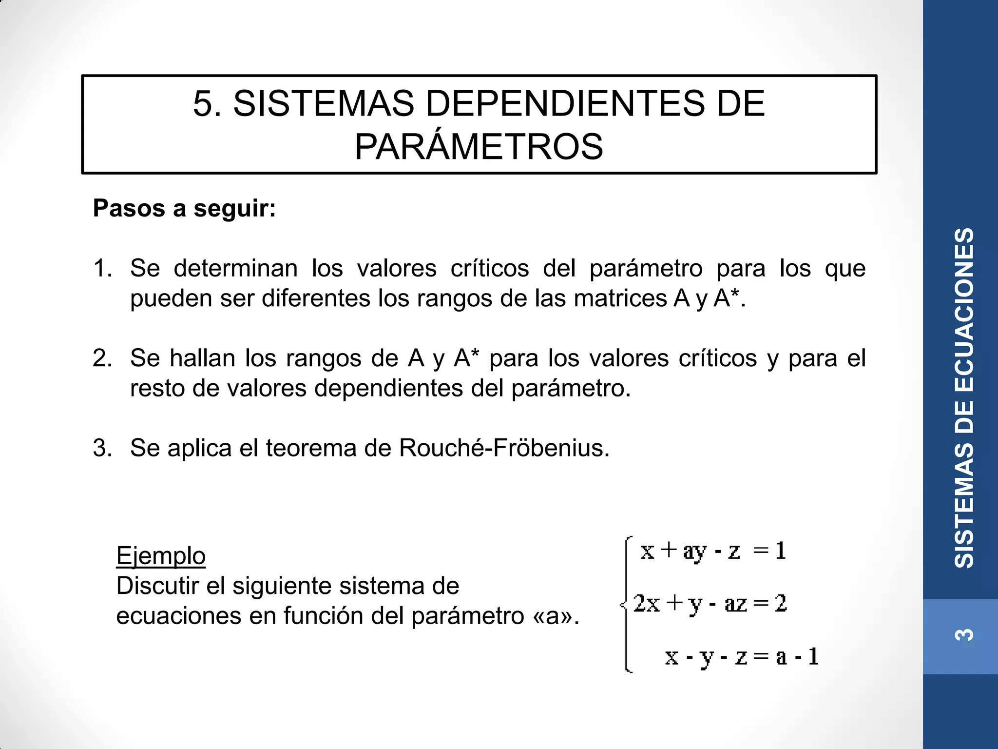 5. SISTEMAS DEPENDIENTES DE
PARÁMETROS
Pasos a seguir:
1. Se determinan los valores críticos del parámetro para los que
pueden ser diferentes los rangos de las matrices A y A*.
2. Se hallan los rangos de A y A* para los valores críticos y para el
resto de valores dependientes del parámetro.
3. Se aplica el teorema de Rouché-Fröbenius.
3SISTEMASDEECUACIONES
Ejemplo
Discutir el siguiente sistema de
ecuaciones en función del parámetro «a».
 
