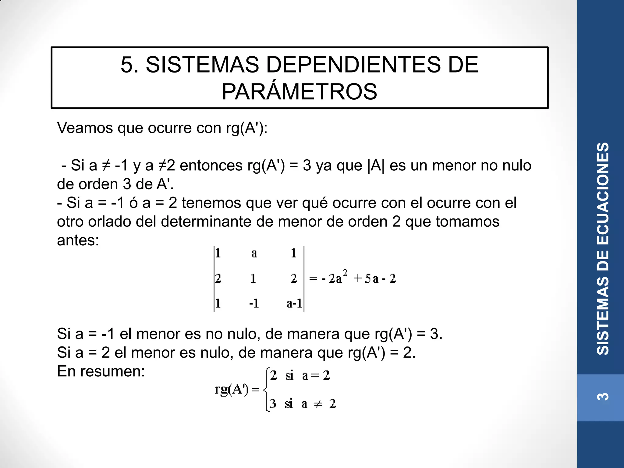 5. SISTEMAS DEPENDIENTES DE
PARÁMETROS
3SISTEMASDEECUACIONES
Veamos que ocurre con rg(A'):
- Si a ≠ -1 y a ≠2 entonces rg(A') = 3 ya que |A| es un menor no nulo
de orden 3 de A'.
- Si a = -1 ó a = 2 tenemos que ver qué ocurre con el ocurre con el
otro orlado del determinante de menor de orden 2 que tomamos
antes:
Si a = -1 el menor es no nulo, de manera que rg(A') = 3.
Si a = 2 el menor es nulo, de manera que rg(A') = 2.
En resumen:
 