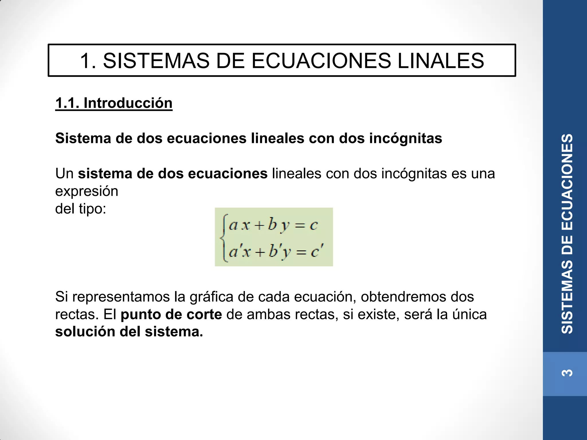 1. SISTEMAS DE ECUACIONES LINALES
1.1. Introducción
Sistema de dos ecuaciones lineales con dos incógnitas
Un sistema de dos ecuaciones lineales con dos incógnitas es una
expresión
del tipo:
Si representamos la gráfica de cada ecuación, obtendremos dos
rectas. El punto de corte de ambas rectas, si existe, será la única
solución del sistema.
3SISTEMASDEECUACIONES
 