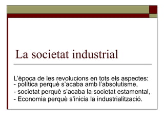 La societat industrial
L’època de les revolucions en tots els aspectes:
- política perquè s’acaba amb l’absolutisme,
- societat perquè s’acaba la societat estamental,
- Economia perquè s’inicia la industrialització.
 