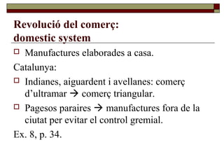 Revolució del comerç:
domestic system
 Manufactures elaborades a casa.
Catalunya:
 Indianes, aiguardent i avellanes: comerç
d’ultramar  comerç triangular.
 Pagesos paraires  manufactures fora de la
ciutat per evitar el control gremial.
Ex. 8, p. 34.
 