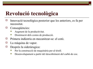 Revolució tecnològica
 Innovació tecnològica posterior que les anteriors, es fa per
necessitat.
 Conseqüències:
 Augment de la productivitat.
 Disminució dels costos de producció.
 Primera indústria en mecanitzar-se: el cotó.
 La màquina de vapor.
 Després la siderúrugica:
 Per la construcció de maquinària per al tèxtil.
 Desenvolupament a partir del descobriment del carbó de coc.
 