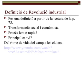 Definició de Revolució industrial
 Fes una definició a partir de la lectura de la p.
75.
 Transformació social i econòmica.
 Procès lent o ràpid?
 Principal canvi?
Del ritme de vida del camp a les ciutats.
http://www.youtube.com/watch?
v=c8LxscnmdNY&feature=related
 