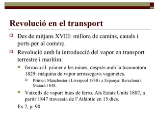 Revolució en el transport
 Des de mitjans XVIII: millora de camins, canals i
ports per al comerç.
 Revolució amb la introducció del vapor en transport
terrestre i marítim:
 ferrocarril: primer a les mines, després amb la locomotora
1829: màquina de vapor arrossegava vagonetes.
 Primer: Manchester i Liverpool 1830 i a Espanya: Barcelona i
Mataró 1848.
 Vaixells de vapor: bucs de ferro. Als Estats Units 1807, a
partir 1847 travessia de l’Atlàntic en 15 dies.
Ex 2, p. 90.
 