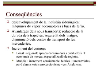 Conseqüències
 desenvolupament de la indústria siderúrgica:
màquines de vapor, locomotores i bucs de ferro.
 Avantatges dels nous transports: reducció de la
durada dels trajectes, seguretat dels viatges,
disminució dels costos de transport de les
mercaderies.
 Increment del comerç:
 Local i regional: apropa consumidors i productors 
economia de mercat, especialització de regions.
 Mundial: increment considerable, teories lliurecanvistes
però alguns estats proteccionisme vers Anglaterra.
 