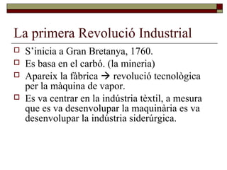 La primera Revolució Industrial
 S’inicia a Gran Bretanya, 1760.
 Es basa en el carbó. (la mineria)
 Apareix la fàbrica  revolució tecnològica
per la màquina de vapor.
 Es va centrar en la indústria tèxtil, a mesura
que es va desenvolupar la maquinària es va
desenvolupar la indústria siderúrgica.
 
