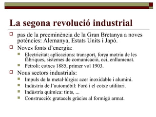 La segona revolució industrial
 pas de la preeminència de la Gran Bretanya a noves
potències: Alemanya, Estats Units i Japó.
 Noves fonts d’energia:
 Electricitat: aplicacions: transport, força motriu de les
fàbriques, sistemes de comunicació, oci, enllumenat.
 Petroli: cotxes 1885, primer vol 1903.
 Nous sectors industrials:
 Impuls de la metal·lúrgia: acer inoxidable i alumini.
 Indústria de l’automòbil: Ford i el cotxe utilitari.
 Indústria química: tints, ...
 Construcció: gratacels gràcies al formigó armat.
 