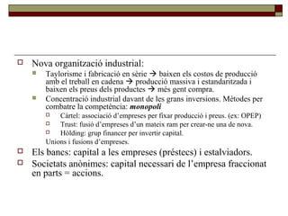  Nova organització industrial:
 Taylorisme i fabricació en sèrie  baixen els costos de producció
amb el treball en cadena  producció massiva i estandaritzada i
baixen els preus dels productes  més gent compra.
 Concentració industrial davant de les grans inversions. Mètodes per
combatre la competència: monopoli
 Càrtel: associació d’empreses per fixar producció i preus. (ex: OPEP)
 Trust: fusió d’empreses d’un mateix ram per crear-ne una de nova.
 Hòlding: grup financer per invertir capital.
Unions i fusions d’empreses.
 Els bancs: capital a les empreses (préstecs) i estalviadors.
 Societats anònimes: capital necessari de l’empresa fraccionat
en parts = accions.
 