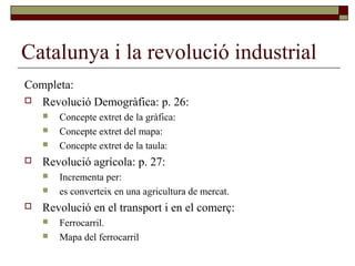 Catalunya i la revolució industrial
Completa:
 Revolució Demogràfica: p. 26:
 Concepte extret de la gràfica:
 Concepte extret del mapa:
 Concepte extret de la taula:
 Revolució agrícola: p. 27:
 Incrementa per:
 es converteix en una agricultura de mercat.
 Revolució en el transport i en el comerç:
 Ferrocarril.
 Mapa del ferrocarril
 