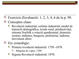  Exercicis d'avaluació: 1, 2, 3, 4, 6 de la p. 99.
 Conceptes claus:
 Revolució industrial, colònia industrial, model de
transició demogràfica, èxode rural, productivitat,
sistema Norfolk o rotació quadriennal, domestic
system, indianes, burgesia, proletariat, ludisme,
moviment obrer.
 Eix cronològic:
 Primera revolució industrial: 1750 -1870.
 Màquina de vapor, 1769.
 Segona Revolució industrial: 1870.
 