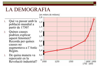 LA DEMOGRAFIA
1. Què va passar amb la
població mundial a
partir de 1750?
2. Quines causes
podrien explicar
aquest fenomen?
Recorda per quines
causes no
augmentava a l’Antic
Règim.
3. De quina manera va
repercutir en la
Revolució industrial?
 