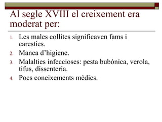 Al segle XVIII el creixement era
moderat per:
1. Les males collites significaven fams i
caresties.
2. Manca d’higiene.
3. Malalties infeccioses: pesta bubònica, verola,
tifus, dissenteria.
4. Pocs coneixements mèdics.
 