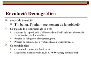 Revolució Demogràfica
 model de transició:
 Tm baixa, Tn alta = creixement de la població.
 Causes de la disminució de la Tm:
 augment de la producció d’aliments  població més ben alimentada
 més resistent a les malalties.
 Progrés de la higiene: clavegueres, parts.
 Progrés de la medicina  vacunes (verola), pasteurització.
 Conseqüències:
 èxode rural i procés d’urbanització.
 Migracions internacionals: taula p. 79  comerç internacional
 