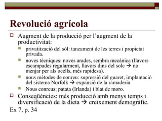 Revolució agrícola
 Augment de la producció per l’augment de la
productivitat:
 privatització del sòl: tancament de les terres i propietat
privada.
 noves tècniques: noves arades, sembra mecànica (llavors
escampades regularment, llavors dins del solc  no
menjar per als ocells, més rapidesa).
 nous mètodes de conreu: supressió del guaret, implantació
del sistema Norfolk  expansió de la ramaderia.
 Nous conreus: patata (Irlanda) i blat de moro.
 Conseqüències: més producció amb menys temps i
diversificació de la dieta  creixement demogràfic.
Ex 7, p. 34
 