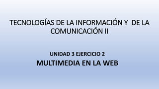 TECNOLOGÍAS DE LA INFORMACIÓN Y DE LA
COMUNICACIÓN II
UNIDAD 3 EJERCICIO 2
MULTIMEDIA EN LA WEB
 