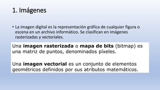1. Imágenes
• La imagen digital es la representación gráfica de cualquier figura o
escena en un archivo informático. Se clasifican en imágenes
rasterizadas y vectoriales.
Una imagen rasterizada o mapa de bits (bitmap) es
una matriz de puntos, denominados píxeles.
Una imagen vectorial es un conjunto de elementos
geométricos definidos por sus atributos matemáticos.
 