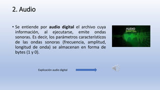 2. Audio
• Se entiende por audio digital el archivo cuya
información, al ejecutarse, emite ondas
sonoras. Es decir, los parámetros característicos
de las ondas sonoras (frecuencia, amplitud,
longitud de onda) se almacenan en forma de
bytes (1 y 0).
Explicación audio digital
 