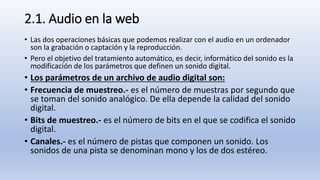 2.1. Audio en la web
• Las dos operaciones básicas que podemos realizar con el audio en un ordenador
son la grabación o captación y la reproducción.
• Pero el objetivo del tratamiento automático, es decir, informático del sonido es la
modificación de los parámetros que definen un sonido digital.
• Los parámetros de un archivo de audio digital son:
• Frecuencia de muestreo.- es el número de muestras por segundo que
se toman del sonido analógico. De ella depende la calidad del sonido
digital.
• Bits de muestreo.- es el número de bits en el que se codifica el sonido
digital.
• Canales.- es el número de pistas que componen un sonido. Los
sonidos de una pista se denominan mono y los de dos estéreo.
 