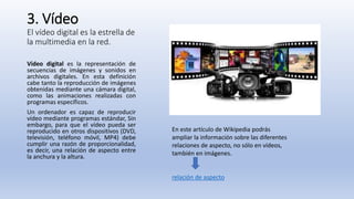 3. Vídeo
El vídeo digital es la estrella de
la multimedia en la red.
Vídeo digital es la representación de
secuencias de imágenes y sonidos en
archivos digitales. En esta definición
cabe tanto la reproducción de imágenes
obtenidas mediante una cámara digital,
como las animaciones realizadas con
programas específicos.
Un ordenador es capaz de reproducir
vídeo mediante programas estándar, Sin
embargo, para que el vídeo pueda ser
reproducido en otros dispositivos (DVD,
televisión, teléfono móvil, MP4) debe
cumplir una razón de proporcionalidad,
es decir, una relación de aspecto entre
la anchura y la altura.
En este artículo de Wikipedia podrás
ampliar la información sobre las diferentes
relaciones de aspecto, no sólo en vídeos,
también en imágenes.
relación de aspecto
 