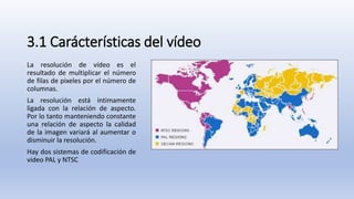 3.1 Carácterísticas del vídeo
La resolución de vídeo es el
resultado de multiplicar el número
de filas de pixeles por el número de
columnas.
La resolución está íntimamente
ligada con la relación de aspecto.
Por lo tanto manteniendo constante
una relación de aspecto la calidad
de la imagen variará al aumentar o
disminuir la resolución.
Hay dos sistemas de codificación de
video PAL y NTSC
 