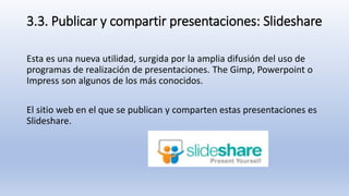 3.3. Publicar y compartir presentaciones: Slideshare
Esta es una nueva utilidad, surgida por la amplia difusión del uso de
programas de realización de presentaciones. The Gimp, Powerpoint o
Impress son algunos de los más conocidos.
El sitio web en el que se publican y comparten estas presentaciones es
Slideshare.
 