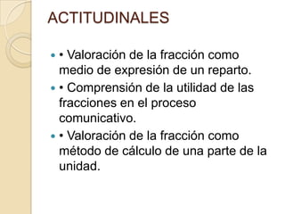ACTITUDINALES

 • Valoración de la fracción como
  medio de expresión de un reparto.
 • Comprensión de la utilidad de las
  fracciones en el proceso
  comunicativo.
 • Valoración de la fracción como
  método de cálculo de una parte de la
  unidad.
 