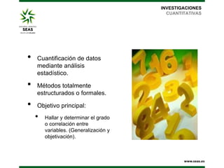 INVESTIGACIONES
CUANTITATIVAS

•
•
•

Cuantificación de datos
mediante análisis
estadístico.
Métodos totalmente
estructurados o formales.
Objetivo principal:

•

Hallar y determinar el grado
o correlación entre
variables. (Generalización y
objetivación).

 