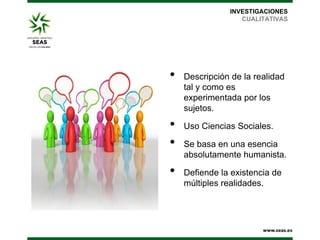 INVESTIGACIONES
CUALITATIVAS

•
•
•
•

Descripción de la realidad
tal y como es
experimentada por los
sujetos.
Uso Ciencias Sociales.
Se basa en una esencia
absolutamente humanista.
Defiende la existencia de
múltiples realidades.

 